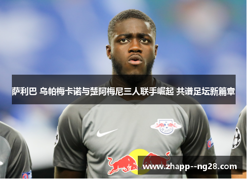萨利巴 乌帕梅卡诺与楚阿梅尼三人联手崛起 共谱足坛新篇章